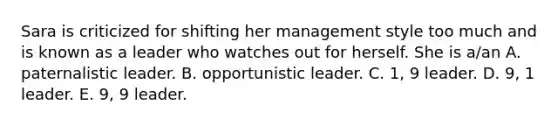 Sara is criticized for shifting her management style too much and is known as a leader who watches out for herself. She is a/an A. paternalistic leader. B. opportunistic leader. C. 1, 9 leader. D. 9, 1 leader. E. 9, 9 leader.