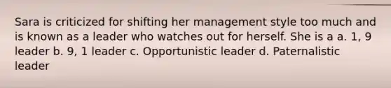 Sara is criticized for shifting her management style too much and is known as a leader who watches out for herself. She is a a. 1, 9 leader b. 9, 1 leader c. Opportunistic leader d. Paternalistic leader