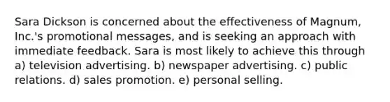 Sara Dickson is concerned about the effectiveness of Magnum, Inc.'s promotional messages, and is seeking an approach with immediate feedback. Sara is most likely to achieve this through a) television advertising. b) newspaper advertising. c) public relations. d) sales promotion. e) personal selling.