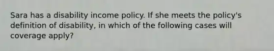 Sara has a disability income policy. If she meets the policy's definition of disability, in which of the following cases will coverage apply?