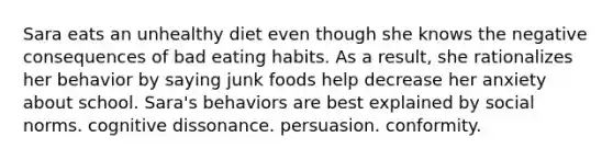 Sara eats an unhealthy diet even though she knows the negative consequences of bad eating habits. As a result, she rationalizes her behavior by saying junk foods help decrease her anxiety about school. Sara's behaviors are best explained by social norms. cognitive dissonance. persuasion. conformity.