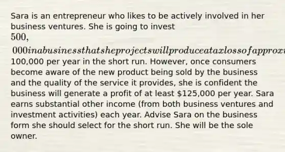 Sara is an entrepreneur who likes to be actively involved in her business ventures. She is going to invest 500,000 in a business that she projects will produce a tax loss of approximately100,000 per year in the short run. However, once consumers become aware of the new product being sold by the business and the quality of the service it provides, she is confident the business will generate a profit of at least 125,000 per year. Sara earns substantial other income (from both business ventures and investment activities) each year. Advise Sara on the business form she should select for the short run. She will be the sole owner.