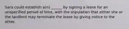 Sara could establish a(n) ______ by signing a lease for an unspecified period of time, with the stipulation that either she or the landlord may terminate the lease by giving notice to the other.