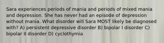 Sara experiences periods of mania and periods of mixed mania and depression. She has never had an episode of depression without mania. What disorder will Sara MOST likely be diagnosed with? A) persistent depressive disorder B) bipolar I disorder C) bipolar II disorder D) cyclothymia