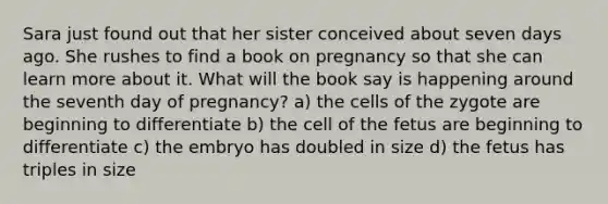 Sara just found out that her sister conceived about seven days ago. She rushes to find a book on pregnancy so that she can learn more about it. What will the book say is happening around the seventh day of pregnancy? a) the cells of the zygote are beginning to differentiate b) the cell of the fetus are beginning to differentiate c) the embryo has doubled in size d) the fetus has triples in size