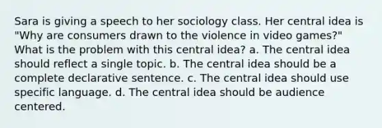 Sara is giving a speech to her sociology class. Her central idea is "Why are consumers drawn to the violence in video games?" What is the problem with this central idea? a. The central idea should reflect a single topic. b. The central idea should be a complete declarative sentence. c. The central idea should use specific language. d. The central idea should be audience centered.