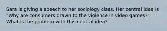 Sara is giving a speech to her sociology class. Her central idea is "Why are consumers drawn to the violence in video games?" What is the problem with this central idea?