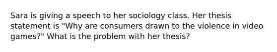 Sara is giving a speech to her sociology class. Her thesis statement is "Why are consumers drawn to the violence in video games?" What is the problem with her thesis?