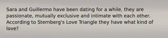 Sara and Guillermo have been dating for a while, they are passionate, mutually exclusive and intimate with each other. According to Sternberg's Love Triangle they have what kind of love?