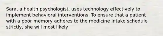 Sara, a health psychologist, uses technology effectively to implement behavioral interventions. To ensure that a patient with a poor memory adheres to the medicine intake schedule strictly, she will most likely