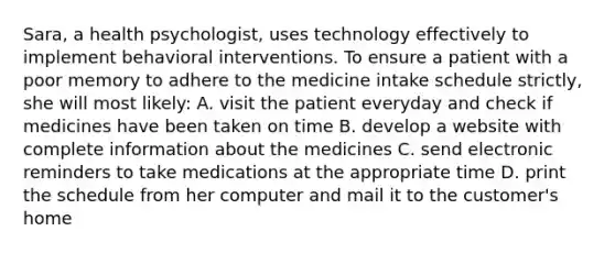 Sara, a health psychologist, uses technology effectively to implement behavioral interventions. To ensure a patient with a poor memory to adhere to the medicine intake schedule strictly, she will most likely: A. visit the patient everyday and check if medicines have been taken on time B. develop a website with complete information about the medicines C. send electronic reminders to take medications at the appropriate time D. print the schedule from her computer and mail it to the customer's home