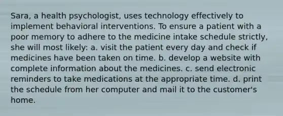 Sara, a health psychologist, uses technology effectively to implement behavioral interventions. To ensure a patient with a poor memory to adhere to the medicine intake schedule strictly, she will most likely: a. visit the patient every day and check if medicines have been taken on time. b. develop a website with complete information about the medicines. c. send electronic reminders to take medications at the appropriate time. d. print the schedule from her computer and mail it to the customer's home.