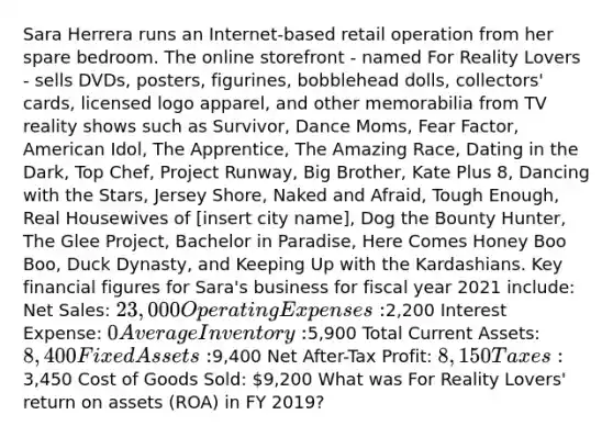 Sara Herrera runs an Internet-based retail operation from her spare bedroom. The online storefront - named For Reality Lovers - sells DVDs, posters, figurines, bobblehead dolls, collectors' cards, licensed logo apparel, and other memorabilia from TV reality shows such as Survivor, Dance Moms, Fear Factor, American Idol, The Apprentice, The Amazing Race, Dating in the Dark, Top Chef, Project Runway, Big Brother, Kate Plus 8, Dancing with the Stars, Jersey Shore, Naked and Afraid, Tough Enough, Real Housewives of [insert city name], Dog the Bounty Hunter, The Glee Project, Bachelor in Paradise, Here Comes Honey Boo Boo, Duck Dynasty, and Keeping Up with the Kardashians. Key financial figures for Sara's business for fiscal year 2021 include: Net Sales: 23,000 Operating Expenses:2,200 Interest Expense: 0 Average Inventory:5,900 Total Current Assets: 8,400 Fixed Assets:9,400 Net After-Tax Profit: 8,150 Taxes:3,450 Cost of Goods Sold: 9,200 What was For Reality Lovers' return on assets (ROA) in FY 2019?