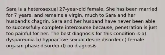 Sara is a heterosexual 27-year-old female. She has been married for 7 years, and remains a virgin, much to Sara and her husband's chagrin. Sara and her husband have never been able to successfully complete intercourse because, penetration is just too painful for her. The best diagnosis for this condition is a) dyspareunia b) hypoactive sexual desire disorder c) female orgasm phase disorder d) no diagnosis