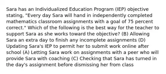 Sara has an Individualized Education Program (IEP) objective stating, "Every day Sara will hand in independently completed mathematics classroom assignments with a goal of 75 percent correct." Which of the following is the best way for the teacher to support Sara as she works toward the objective? (B) Allowing Sara an extra day to finish any incomplete assignments (D) Updating Sara's IEP to permit her to submit work online after school (A) Letting Sara work on assignments with a peer who will provide Sara with coaching (C) Checking that Sara has turned in the day's assignment before dismissing her from class