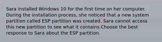 Sara installed Windows 10 for the first time on her computer. During the installation process, she noticed that a new system partition called ESP partition was created. Sara cannot access this new partition to see what it contains.Choose the best response to Sara about the ESP partition.