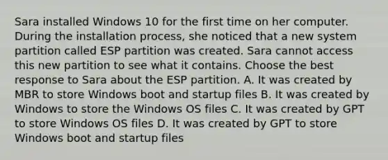 Sara installed Windows 10 for the first time on her computer. During the installation process, she noticed that a new system partition called ESP partition was created. Sara cannot access this new partition to see what it contains. Choose the best response to Sara about the ESP partition. A. It was created by MBR to store Windows boot and startup files B. It was created by Windows to store the Windows OS files C. It was created by GPT to store Windows OS files D. It was created by GPT to store Windows boot and startup files