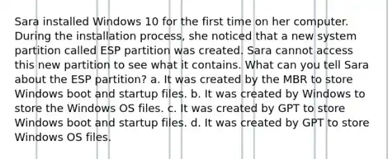 Sara installed Windows 10 for the first time on her computer. During the installation process, she noticed that a new system partition called ESP partition was created. Sara cannot access this new partition to see what it contains. What can you tell Sara about the ESP partition? a. It was created by the MBR to store Windows boot and startup files. b. It was created by Windows to store the Windows OS files. c. It was created by GPT to store Windows boot and startup files. d. It was created by GPT to store Windows OS files.