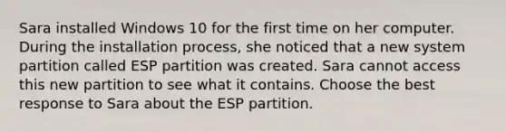 Sara installed Windows 10 for the first time on her computer. During the installation process, she noticed that a new system partition called ESP partition was created. Sara cannot access this new partition to see what it contains. Choose the best response to Sara about the ESP partition.