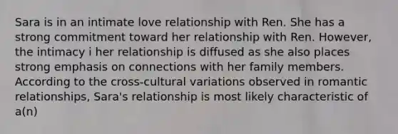 Sara is in an intimate love relationship with Ren. She has a strong commitment toward her relationship with Ren. However, the intimacy i her relationship is diffused as she also places strong emphasis on connections with her family members. According to the cross-cultural variations observed in romantic relationships, Sara's relationship is most likely characteristic of a(n)