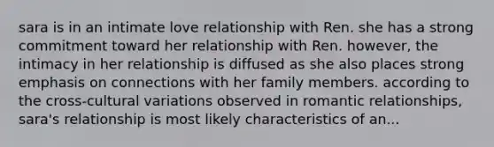 sara is in an intimate love relationship with Ren. she has a strong commitment toward her relationship with Ren. however, the intimacy in her relationship is diffused as she also places strong emphasis on connections with her family members. according to the cross-cultural variations observed in romantic relationships, sara's relationship is most likely characteristics of an...