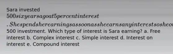 Sara invested 500 six years ago at 5 percent interest. She spends her earnings as soon as she earns any interest so she only receives interest on her initial500 investment. Which type of interest is Sara earning? a. Free interest b. Complex interest c. <a href='https://www.questionai.com/knowledge/k33NHJ8P62-simple-interest' class='anchor-knowledge'>simple interest</a> d. Interest on interest e. <a href='https://www.questionai.com/knowledge/k07TQ6sK1u-compound-interest' class='anchor-knowledge'>compound interest</a>