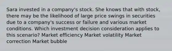 Sara invested in a company's stock. She knows that with stock, there may be the likelihood of large price swings in securities due to a company's success or failure and various market conditions. Which investment decision consideration applies to this scenario? Market efficiency Market volatility Market correction Market bubble