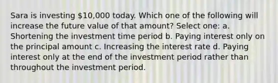 Sara is investing 10,000 today. Which one of the following will increase the future value of that amount? Select one: a. Shortening the investment time period b. Paying interest only on the principal amount c. Increasing the interest rate d. Paying interest only at the end of the investment period rather than throughout the investment period.