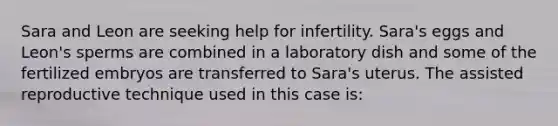 Sara and Leon are seeking help for infertility. Sara's eggs and Leon's sperms are combined in a laboratory dish and some of the fertilized embryos are transferred to Sara's uterus. The assisted reproductive technique used in this case is: