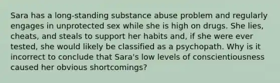 Sara has a long-standing substance abuse problem and regularly engages in unprotected sex while she is high on drugs. She lies, cheats, and steals to support her habits and, if she were ever tested, she would likely be classified as a psychopath. Why is it incorrect to conclude that Sara's low levels of conscientiousness caused her obvious shortcomings?