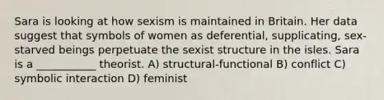 Sara is looking at how sexism is maintained in Britain. Her data suggest that symbols of women as deferential, supplicating, sex-starved beings perpetuate the sexist structure in the isles. Sara is a ___________ theorist. A) structural-functional B) conflict C) symbolic interaction D) feminist