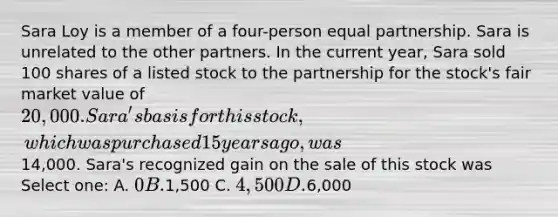 Sara Loy is a member of a four-person equal partnership. Sara is unrelated to the other partners. In the current year, Sara sold 100 shares of a listed stock to the partnership for the stock's fair market value of 20,000. Sara's basis for this stock, which was purchased 15 years ago, was14,000. Sara's recognized gain on the sale of this stock was Select one: A. 0 B.1,500 C. 4,500 D.6,000