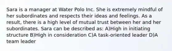 Sara is a manager at Water Polo Inc. She is extremely mindful of her subordinates and respects their ideas and feelings. As a result, there is a high level of mutual trust between her and her subordinates. Sara can be described as: A)High in initiating structure B)High in consideration C)A task-oriented leader D)A team leader