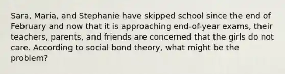 Sara, Maria, and Stephanie have skipped school since the end of February and now that it is approaching end-of-year exams, their teachers, parents, and friends are concerned that the girls do not care. According to social bond theory, what might be the problem?