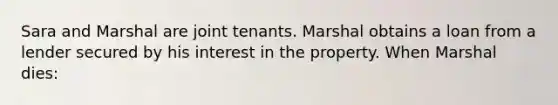 Sara and Marshal are joint tenants. Marshal obtains a loan from a lender secured by his interest in the property. When Marshal dies: