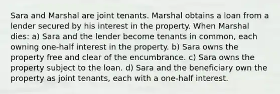 Sara and Marshal are joint tenants. Marshal obtains a loan from a lender secured by his interest in the property. When Marshal dies: a) Sara and the lender become tenants in common, each owning one-half interest in the property. b) Sara owns the property free and clear of the encumbrance. c) Sara owns the property subject to the loan. d) Sara and the beneficiary own the property as joint tenants, each with a one-half interest.