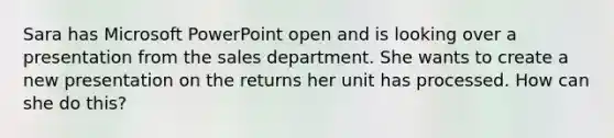 Sara has Microsoft PowerPoint open and is looking over a presentation from the sales department. She wants to create a new presentation on the returns her unit has processed. How can she do this?