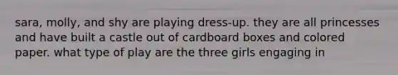 sara, molly, and shy are playing dress-up. they are all princesses and have built a castle out of cardboard boxes and colored paper. what type of play are the three girls engaging in