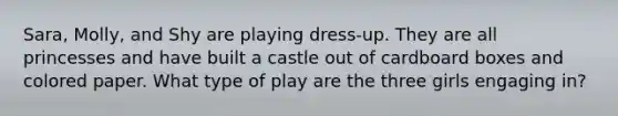 Sara, Molly, and Shy are playing dress-up. They are all princesses and have built a castle out of cardboard boxes and colored paper. What type of play are the three girls engaging in?