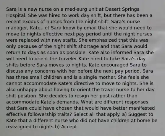 Sara is a new nurse on a med-surg unit at Desert Springs Hospital. She was hired to work day shift, but there has been a recent exodus of nurses from the night shift. Sara's nurse manager, Kate, let Sara know by email that she would need to move to nights effective next pay period until the night nurses were replaced with new staffs. She emphasized that this was only because of the night shift shortage and that Sara would return to days as soon as possible. Kate also informed Sara she will need to orient the traveler Kate hired to take Sara's day shifts before Sara moves to nights. Kate encouraged Sara to discuss any concerns with her before the next pay period. Sara has three small children and is a single mother. She feels she cannot accommodate Kate's directive to move to nights. She is also unhappy about having to orient the travel nurse to her day shift position. She decides to resign her post rather than accommodate Kate's demands. What are different responses that Sara could have chosen that would have better manifested effective followership traits? Select all that apply. a) Suggest to Kate that a different nurse who did not have children at home be reassigned to nights b) Accept