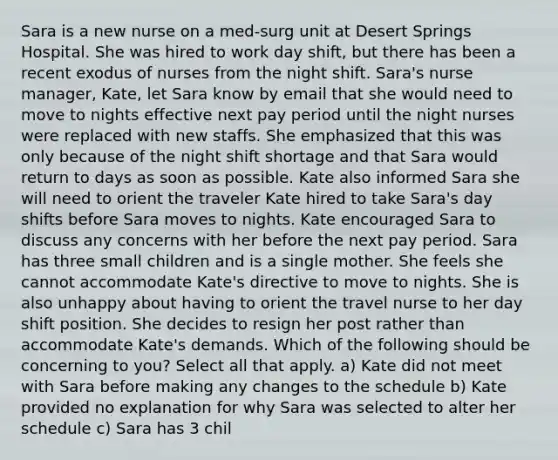 Sara is a new nurse on a med-surg unit at Desert Springs Hospital. She was hired to work day shift, but there has been a recent exodus of nurses from the night shift. Sara's nurse manager, Kate, let Sara know by email that she would need to move to nights effective next pay period until the night nurses were replaced with new staffs. She emphasized that this was only because of the night shift shortage and that Sara would return to days as soon as possible. Kate also informed Sara she will need to orient the traveler Kate hired to take Sara's day shifts before Sara moves to nights. Kate encouraged Sara to discuss any concerns with her before the next pay period. Sara has three small children and is a single mother. She feels she cannot accommodate Kate's directive to move to nights. She is also unhappy about having to orient the travel nurse to her day shift position. She decides to resign her post rather than accommodate Kate's demands. Which of the following should be concerning to you? Select all that apply. a) Kate did not meet with Sara before making any changes to the schedule b) Kate provided no explanation for why Sara was selected to alter her schedule c) Sara has 3 chil