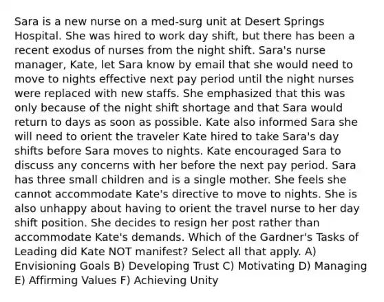 Sara is a new nurse on a med-surg unit at Desert Springs Hospital. She was hired to work day shift, but there has been a recent exodus of nurses from the night shift. Sara's nurse manager, Kate, let Sara know by email that she would need to move to nights effective next pay period until the night nurses were replaced with new staffs. She emphasized that this was only because of the night shift shortage and that Sara would return to days as soon as possible. Kate also informed Sara she will need to orient the traveler Kate hired to take Sara's day shifts before Sara moves to nights. Kate encouraged Sara to discuss any concerns with her before the next pay period. Sara has three small children and is a single mother. She feels she cannot accommodate Kate's directive to move to nights. She is also unhappy about having to orient the travel nurse to her day shift position. She decides to resign her post rather than accommodate Kate's demands. Which of the Gardner's Tasks of Leading did Kate NOT manifest? Select all that apply. A) Envisioning Goals B) Developing Trust C) Motivating D) Managing E) Affirming Values F) Achieving Unity