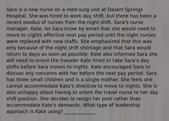 Sara is a new nurse on a med-surg unit at Desert Springs Hospital. She was hired to work day shift, but there has been a recent exodus of nurses from the night shift. Sara's nurse manager, Kate, let Sara know by email that she would need to move to nights effective next pay period until the night nurses were replaced with new staffs. She emphasized that this was only because of the night shift shortage and that Sara would return to days as soon as possible. Kate also informed Sara she will need to orient the traveler Kate hired to take Sara's day shifts before Sara moves to nights. Kate encouraged Sara to discuss any concerns with her before the next pay period. Sara has three small children and is a single mother. She feels she cannot accommodate Kate's directive to move to nights. She is also unhappy about having to orient the travel nurse to her day shift position. She decides to resign her post rather than accommodate Kate's demands. What type of leadership approach is Kate using? _____________