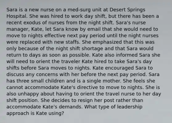 Sara is a new nurse on a med-surg unit at Desert Springs Hospital. She was hired to work day shift, but there has been a recent exodus of nurses from the night shift. Sara's nurse manager, Kate, let Sara know by email that she would need to move to nights effective next pay period until the night nurses were replaced with new staffs. She emphasized that this was only because of the night shift shortage and that Sara would return to days as soon as possible. Kate also informed Sara she will need to orient the traveler Kate hired to take Sara's day shifts before Sara moves to nights. Kate encouraged Sara to discuss any concerns with her before the next pay period. Sara has three small children and is a single mother. She feels she cannot accommodate Kate's directive to move to nights. She is also unhappy about having to orient the travel nurse to her day shift position. She decides to resign her post rather than accommodate Kate's demands. What type of leadership approach is Kate using?