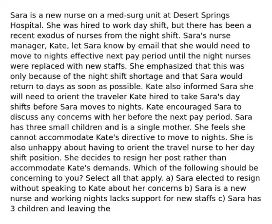 Sara is a new nurse on a med-surg unit at Desert Springs Hospital. She was hired to work day shift, but there has been a recent exodus of nurses from the night shift. Sara's nurse manager, Kate, let Sara know by email that she would need to move to nights effective next pay period until the night nurses were replaced with new staffs. She emphasized that this was only because of the night shift shortage and that Sara would return to days as soon as possible. Kate also informed Sara she will need to orient the traveler Kate hired to take Sara's day shifts before Sara moves to nights. Kate encouraged Sara to discuss any concerns with her before the next pay period. Sara has three small children and is a single mother. She feels she cannot accommodate Kate's directive to move to nights. She is also unhappy about having to orient the travel nurse to her day shift position. She decides to resign her post rather than accommodate Kate's demands. Which of the following should be concerning to you? Select all that apply. a) Sara elected to resign without speaking to Kate about her concerns b) Sara is a new nurse and working nights lacks support for new staffs c) Sara has 3 children and leaving the