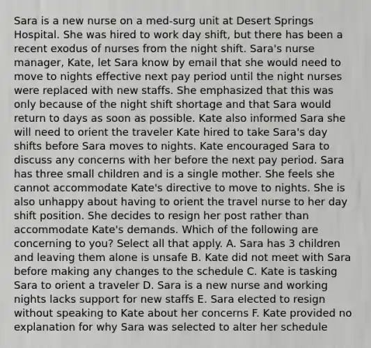 Sara is a new nurse on a med-surg unit at Desert Springs Hospital. She was hired to work day shift, but there has been a recent exodus of nurses from the night shift. Sara's nurse manager, Kate, let Sara know by email that she would need to move to nights effective next pay period until the night nurses were replaced with new staffs. She emphasized that this was only because of the night shift shortage and that Sara would return to days as soon as possible. Kate also informed Sara she will need to orient the traveler Kate hired to take Sara's day shifts before Sara moves to nights. Kate encouraged Sara to discuss any concerns with her before the next pay period. Sara has three small children and is a single mother. She feels she cannot accommodate Kate's directive to move to nights. She is also unhappy about having to orient the travel nurse to her day shift position. She decides to resign her post rather than accommodate Kate's demands. Which of the following are concerning to you? Select all that apply. A. Sara has 3 children and leaving them alone is unsafe B. Kate did not meet with Sara before making any changes to the schedule C. Kate is tasking Sara to orient a traveler D. Sara is a new nurse and working nights lacks support for new staffs E. Sara elected to resign without speaking to Kate about her concerns F. Kate provided no explanation for why Sara was selected to alter her schedule