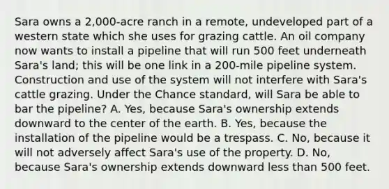 Sara owns a 2,000-acre ranch in a remote, undeveloped part of a western state which she uses for grazing cattle. An oil company now wants to install a pipeline that will run 500 feet underneath Sara's land; this will be one link in a 200-mile pipeline system. Construction and use of the system will not interfere with Sara's cattle grazing. Under the Chance standard, will Sara be able to bar the pipeline? A. Yes, because Sara's ownership extends downward to the center of the earth. B. Yes, because the installation of the pipeline would be a trespass. C. No, because it will not adversely affect Sara's use of the property. D. No, because Sara's ownership extends downward less than 500 feet.