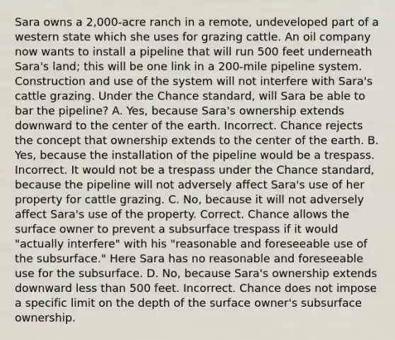 Sara owns a 2,000-acre ranch in a remote, undeveloped part of a western state which she uses for grazing cattle. An oil company now wants to install a pipeline that will run 500 feet underneath Sara's land; this will be one link in a 200-mile pipeline system. Construction and use of the system will not interfere with Sara's cattle grazing. Under the Chance standard, will Sara be able to bar the pipeline? A. Yes, because Sara's ownership extends downward to the center of the earth. Incorrect. Chance rejects the concept that ownership extends to the center of the earth. B. Yes, because the installation of the pipeline would be a trespass. Incorrect. It would not be a trespass under the Chance standard, because the pipeline will not adversely affect Sara's use of her property for cattle grazing. C. No, because it will not adversely affect Sara's use of the property. Correct. Chance allows the surface owner to prevent a subsurface trespass if it would "actually interfere" with his "reasonable and foreseeable use of the subsurface." Here Sara has no reasonable and foreseeable use for the subsurface. D. No, because Sara's ownership extends downward less than 500 feet. Incorrect. Chance does not impose a specific limit on the depth of the surface owner's subsurface ownership.