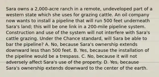 Sara owns a 2,000-acre ranch in a remote, undeveloped part of a western state which she uses for grazing cattle. An oil company now wants to install a pipeline that will run 500 feet underneath Sara's land; this will be one link in a 200-mile pipeline system. Construction and use of the system will not interfere with Sara's cattle grazing. Under the Chance standard, will Sara be able to bar the pipeline? A. No, because Sara's ownership extends downward less than 500 feet. B. Yes, because the installation of the pipeline would be a trespass. C. No, because it will not adversely affect Sara's use of the property. D. Yes, because Sara's ownership extends downward to the center of the earth.