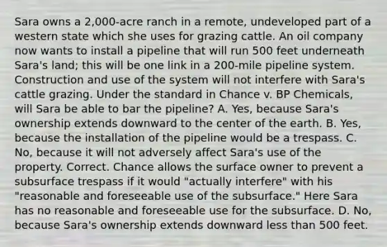 Sara owns a 2,000-acre ranch in a remote, undeveloped part of a western state which she uses for grazing cattle. An oil company now wants to install a pipeline that will run 500 feet underneath Sara's land; this will be one link in a 200-mile pipeline system. Construction and use of the system will not interfere with Sara's cattle grazing. Under the standard in Chance v. BP Chemicals, will Sara be able to bar the pipeline? A. Yes, because Sara's ownership extends downward to the center of the earth. B. Yes, because the installation of the pipeline would be a trespass. C. No, because it will not adversely affect Sara's use of the property. Correct. Chance allows the surface owner to prevent a subsurface trespass if it would "actually interfere" with his "reasonable and foreseeable use of the subsurface." Here Sara has no reasonable and foreseeable use for the subsurface. D. No, because Sara's ownership extends downward less than 500 feet.